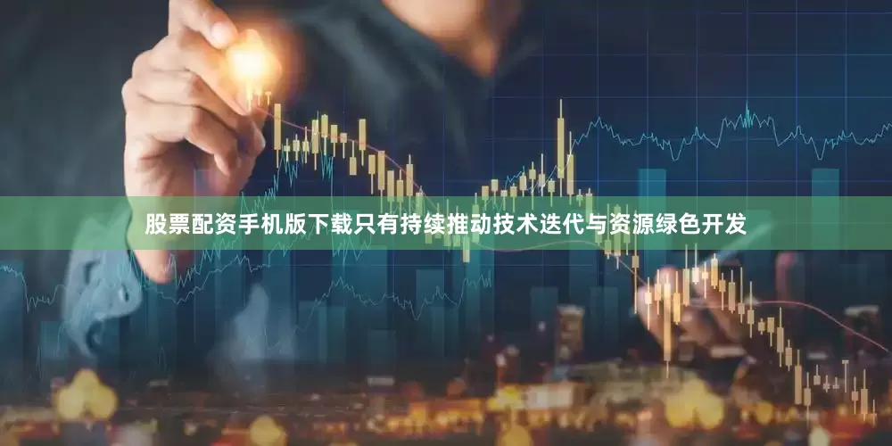 股票配资手机版下载只有持续推动技术迭代与资源绿色开发