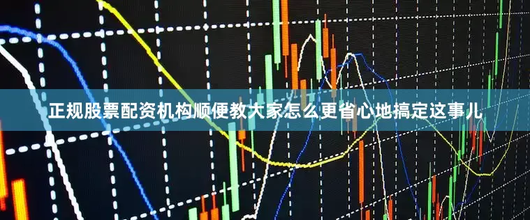 正规股票配资机构顺便教大家怎么更省心地搞定这事儿